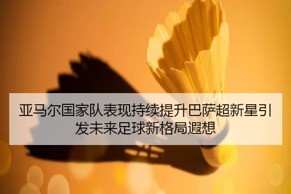 亚马尔国家队表现持续提升巴萨超新星引发未来足球新格局遐想
